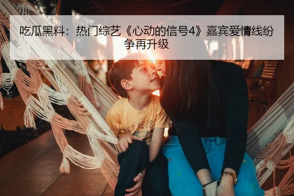 吃瓜黑料：热门综艺《心动的信号4》嘉宾爱情线纷争再升级